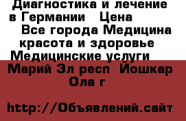 Диагностика и лечение в Германии › Цена ­ 59 000 - Все города Медицина, красота и здоровье » Медицинские услуги   . Марий Эл респ.,Йошкар-Ола г.